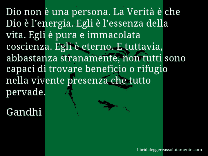 Aforisma di Gandhi : Dio non è una persona. La Verità è che Dio è l’energia. Egli è l’essenza della vita. Egli è pura e immacolata coscienza. Egli è eterno. E tuttavia, abbastanza stranamente, non tutti sono capaci di trovare beneficio o rifugio nella vivente presenza che tutto pervade.