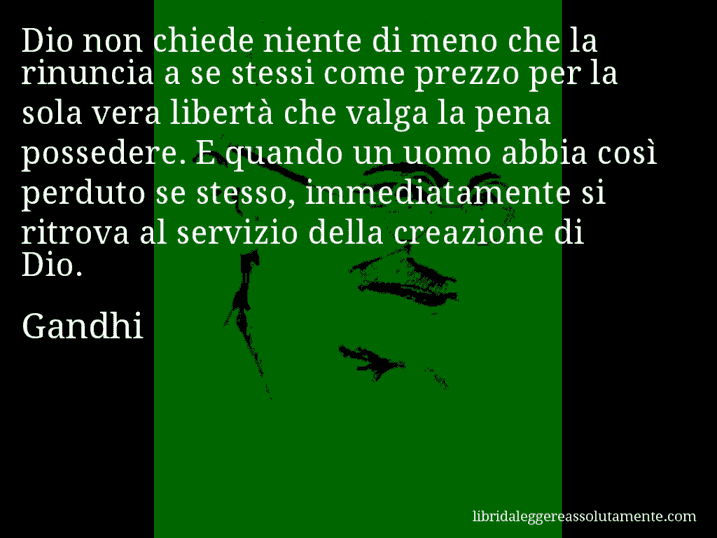 Aforisma di Gandhi : Dio non chiede niente di meno che la rinuncia a se stessi come prezzo per la sola vera libertà che valga la pena possedere. E quando un uomo abbia così perduto se stesso, immediatamente si ritrova al servizio della creazione di Dio.