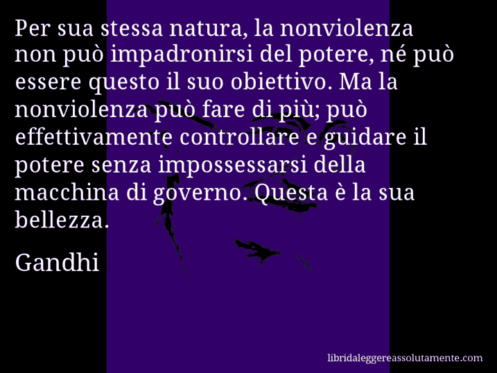 Aforisma di Gandhi : Per sua stessa natura, la nonviolenza non può impadronirsi del potere, né può essere questo il suo obiettivo. Ma la nonviolenza può fare di più; può effettivamente controllare e guidare il potere senza impossessarsi della macchina di governo. Questa è la sua bellezza.