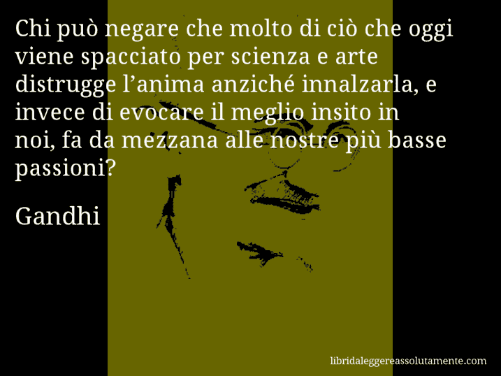 Aforisma di Gandhi : Chi può negare che molto di ciò che oggi viene spacciato per scienza e arte distrugge l’anima anziché innalzarla, e invece di evocare il meglio insito in noi, fa da mezzana alle nostre più basse passioni?