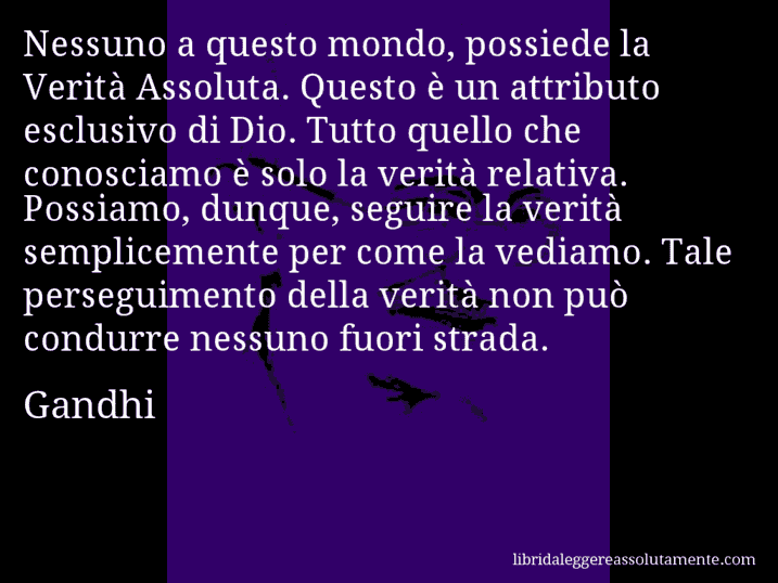 Aforisma di Gandhi : Nessuno a questo mondo, possiede la Verità Assoluta. Questo è un attributo esclusivo di Dio. Tutto quello che conosciamo è solo la verità relativa. Possiamo, dunque, seguire la verità semplicemente per come la vediamo. Tale perseguimento della verità non può condurre nessuno fuori strada.