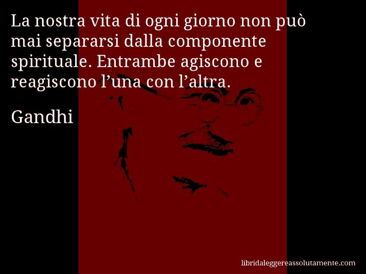 Aforisma di Gandhi : La nostra vita di ogni giorno non può mai separarsi dalla componente spirituale. Entrambe agiscono e reagiscono l’una con l’altra.