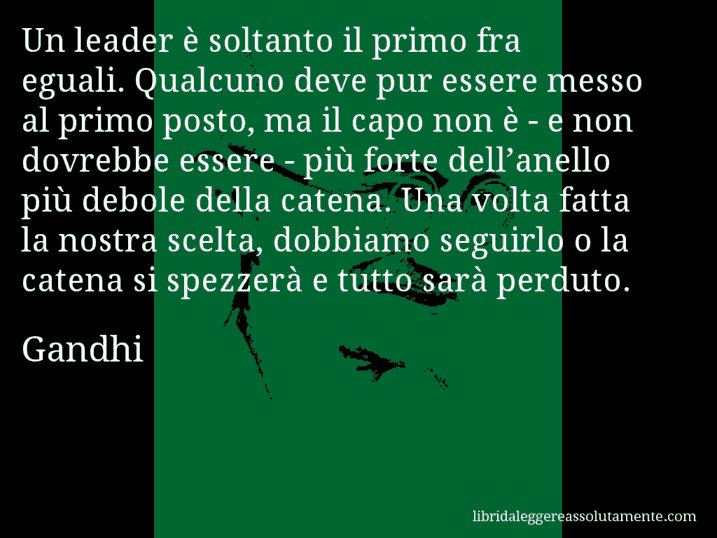 Aforisma di Gandhi : Un leader è soltanto il primo fra eguali. Qualcuno deve pur essere messo al primo posto, ma il capo non è - e non dovrebbe essere - più forte dell’anello più debole della catena. Una volta fatta la nostra scelta, dobbiamo seguirlo o la catena si spezzerà e tutto sarà perduto.