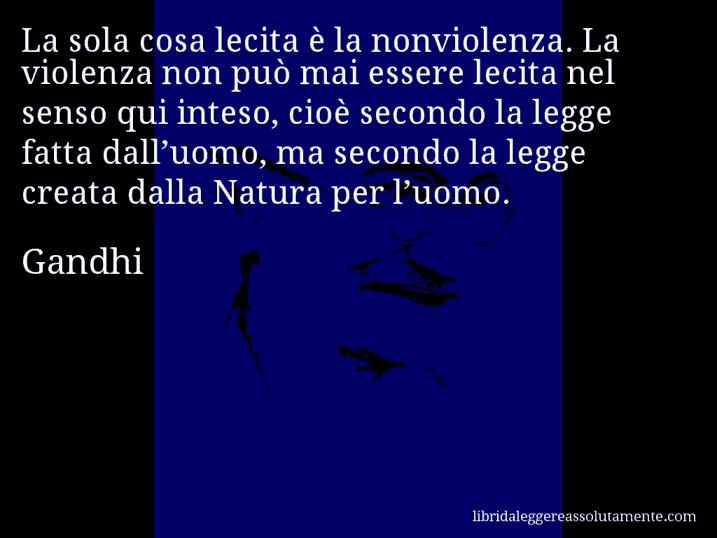 Aforisma di Gandhi : La sola cosa lecita è la nonviolenza. La violenza non può mai essere lecita nel senso qui inteso, cioè secondo la legge fatta dall’uomo, ma secondo la legge creata dalla Natura per l’uomo.