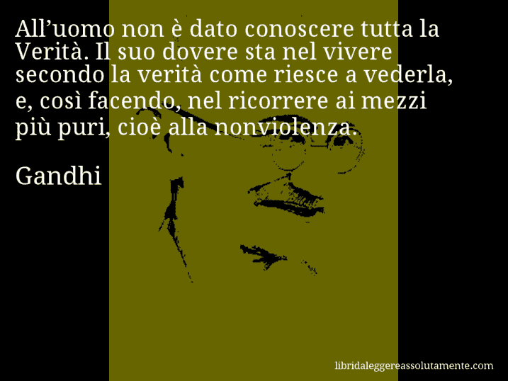 Aforisma di Gandhi : All’uomo non è dato conoscere tutta la Verità. Il suo dovere sta nel vivere secondo la verità come riesce a vederla, e, così facendo, nel ricorrere ai mezzi più puri, cioè alla nonviolenza.