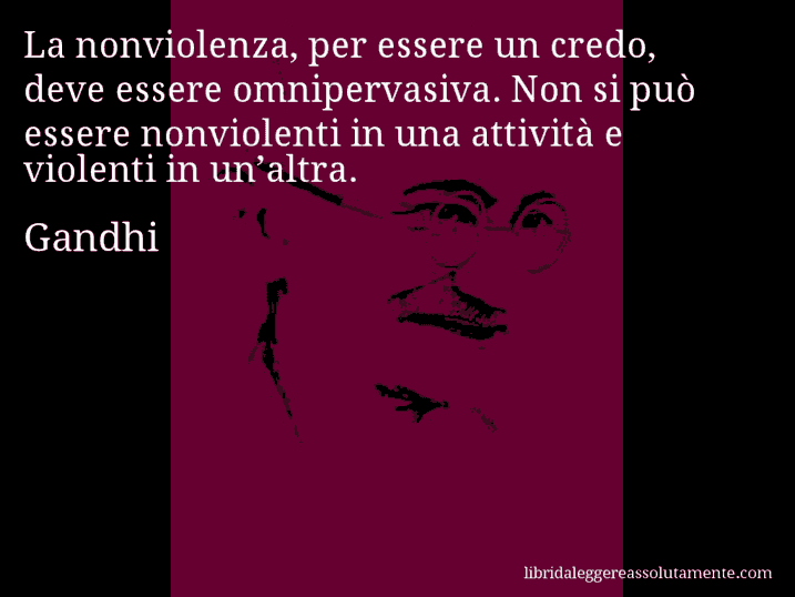 Aforisma di Gandhi : La nonviolenza, per essere un credo, deve essere omnipervasiva. Non si può essere nonviolenti in una attività e violenti in un’altra.