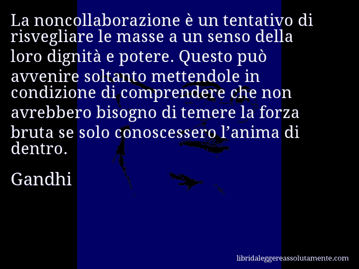 Aforisma di Gandhi : La noncollaborazione è un tentativo di risvegliare le masse a un senso della loro dignità e potere. Questo può avvenire soltanto mettendole in condizione di comprendere che non avrebbero bisogno di temere la forza bruta se solo conoscessero l’anima di dentro.