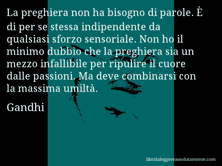 Aforisma di Gandhi : La preghiera non ha bisogno di parole. È di per se stessa indipendente da qualsiasi sforzo sensoriale. Non ho il minimo dubbio che la preghiera sia un mezzo infallibile per ripulire il cuore dalle passioni. Ma deve combinarsi con la massima umiltà.