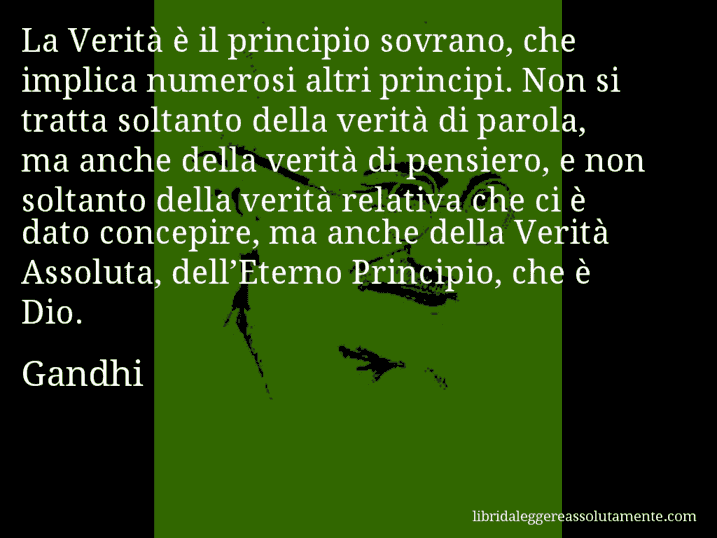 Aforisma di Gandhi : La Verità è il principio sovrano, che implica numerosi altri principi. Non si tratta soltanto della verità di parola, ma anche della verità di pensiero, e non soltanto della verità relativa che ci è dato concepire, ma anche della Verità Assoluta, dell’Eterno Principio, che è Dio.