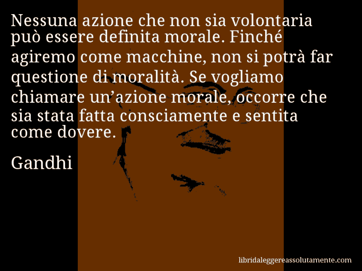 Aforisma di Gandhi : Nessuna azione che non sia volontaria può essere definita morale. Finché agiremo come macchine, non si potrà far questione di moralità. Se vogliamo chiamare un’azione morale, occorre che sia stata fatta consciamente e sentita come dovere.