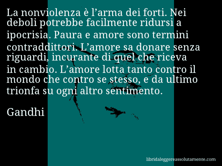 Aforisma di Gandhi : La nonviolenza è l’arma dei forti. Nei deboli potrebbe facilmente ridursi a ipocrisia. Paura e amore sono termini contraddittori. L’amore sa donare senza riguardi, incurante di quel che riceva in cambio. L’amore lotta tanto contro il mondo che contro se stesso, e da ultimo trionfa su ogni altro sentimento.