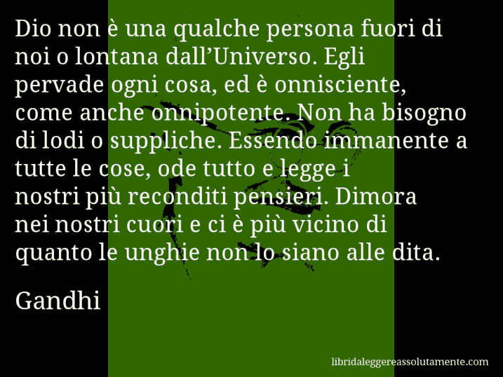 Aforisma di Gandhi : Dio non è una qualche persona fuori di noi o lontana dall’Universo. Egli pervade ogni cosa, ed è onnisciente, come anche onnipotente. Non ha bisogno di lodi o suppliche. Essendo immanente a tutte le cose, ode tutto e legge i nostri più reconditi pensieri. Dimora nei nostri cuori e ci è più vicino di quanto le unghie non lo siano alle dita.