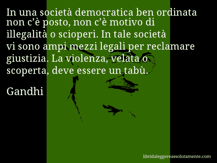 Aforisma di Gandhi : In una società democratica ben ordinata non c’è posto, non c’è motivo di illegalità o scioperi. In tale società vi sono ampi mezzi legali per reclamare giustizia. La violenza, velata o scoperta, deve essere un tabù.