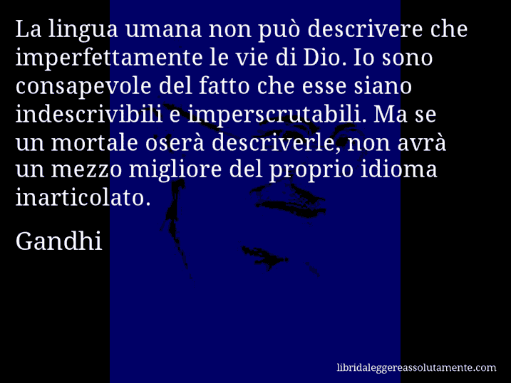 Aforisma di Gandhi : La lingua umana non può descrivere che imperfettamente le vie di Dio. Io sono consapevole del fatto che esse siano indescrivibili e imperscrutabili. Ma se un mortale oserà descriverle, non avrà un mezzo migliore del proprio idioma inarticolato.