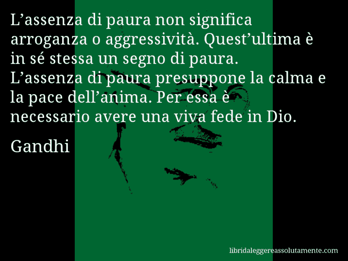 Aforisma di Gandhi : L’assenza di paura non significa arroganza o aggressività. Quest’ultima è in sé stessa un segno di paura. L’assenza di paura presuppone la calma e la pace dell’anima. Per essa è necessario avere una viva fede in Dio.