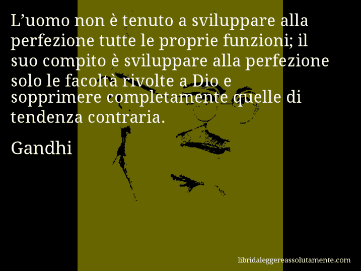 Aforisma di Gandhi : L’uomo non è tenuto a sviluppare alla perfezione tutte le proprie funzioni; il suo compito è sviluppare alla perfezione solo le facoltà rivolte a Dio e sopprimere completamente quelle di tendenza contraria.