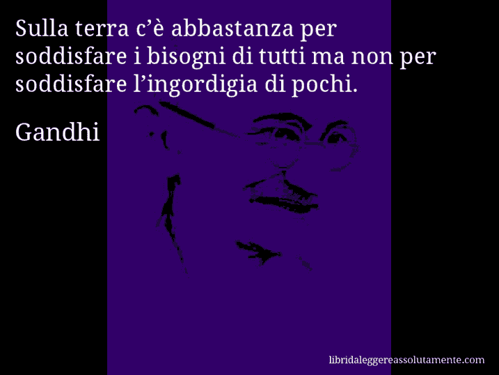 Aforisma di Gandhi : Sulla terra c’è abbastanza per soddisfare i bisogni di tutti ma non per soddisfare l’ingordigia di pochi.