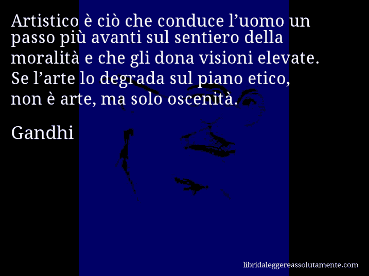 Aforisma di Gandhi : Artistico è ciò che conduce l’uomo un passo più avanti sul sentiero della moralità e che gli dona visioni elevate. Se l’arte lo degrada sul piano etico, non è arte, ma solo oscenità.