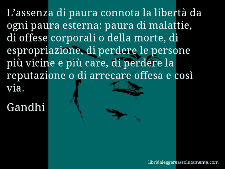 Aforisma di Gandhi : L’assenza di paura connota la libertà da ogni paura esterna: paura di malattie, di offese corporali o della morte, di espropriazione, di perdere le persone più vicine e più care, di perdere la reputazione o di arrecare offesa e così via.