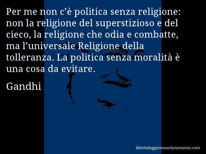 Aforisma di Gandhi : Per me non c’è politica senza religione: non la religione del superstizioso e del cieco, la religione che odia e combatte, ma l’universale Religione della tolleranza. La politica senza moralità è una cosa da evitare.