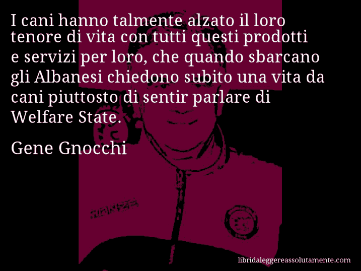 Aforisma di Gene Gnocchi : I cani hanno talmente alzato il loro tenore di vita con tutti questi prodotti e servizi per loro, che quando sbarcano gli Albanesi chiedono subito una vita da cani piuttosto di sentir parlare di Welfare State.