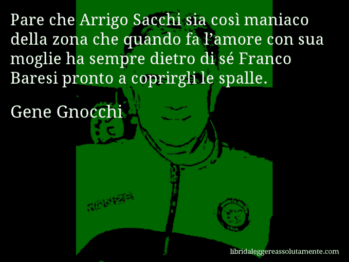 Aforisma di Gene Gnocchi : Pare che Arrigo Sacchi sia così maniaco della zona che quando fa l’amore con sua moglie ha sempre dietro di sé Franco Baresi pronto a coprirgli le spalle.
