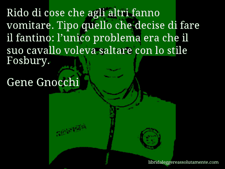 Aforisma di Gene Gnocchi : Rido di cose che agli altri fanno vomitare. Tipo quello che decise di fare il fantino: l’unico problema era che il suo cavallo voleva saltare con lo stile Fosbury.