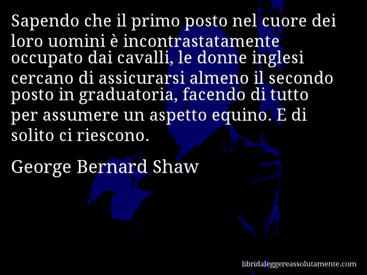 Aforisma di George Bernard Shaw : Sapendo che il primo posto nel cuore dei loro uomini è incontrastatamente occupato dai cavalli, le donne inglesi cercano di assicurarsi almeno il secondo posto in graduatoria, facendo di tutto per assumere un aspetto equino. E di solito ci riescono.