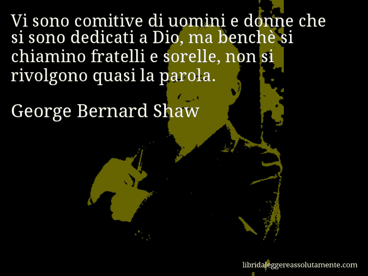 Aforisma di George Bernard Shaw : Vi sono comitive di uomini e donne che si sono dedicati a Dio, ma benchè si chiamino fratelli e sorelle, non si rivolgono quasi la parola.
