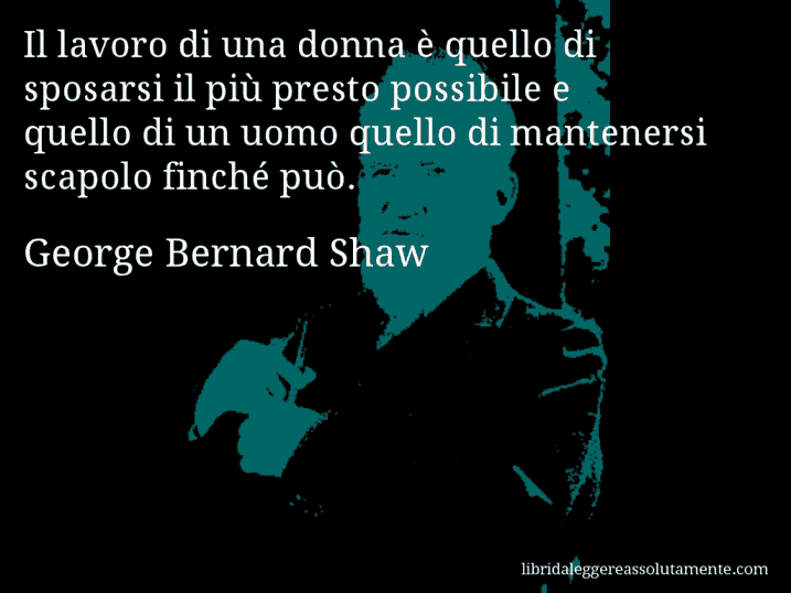 Aforisma di George Bernard Shaw : Il lavoro di una donna è quello di sposarsi il più presto possibile e quello di un uomo quello di mantenersi scapolo finché può.