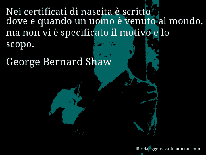 Aforisma di George Bernard Shaw : Nei certificati di nascita è scritto dove e quando un uomo è venuto al mondo, ma non vi è specificato il motivo e lo scopo.