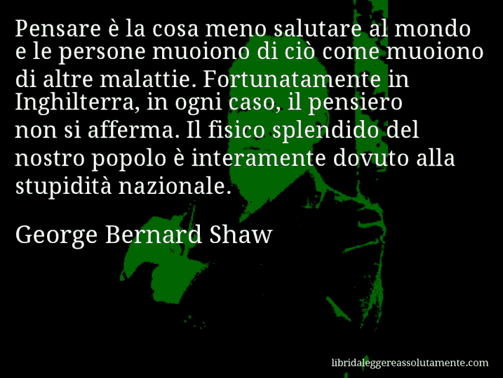 Aforisma di George Bernard Shaw : Pensare è la cosa meno salutare al mondo e le persone muoiono di ciò come muoiono di altre malattie. Fortunatamente in Inghilterra, in ogni caso, il pensiero non si afferma. Il fisico splendido del nostro popolo è interamente dovuto alla stupidità nazionale.