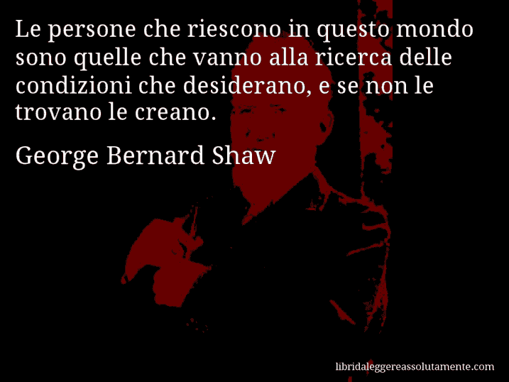 Aforisma di George Bernard Shaw : Le persone che riescono in questo mondo sono quelle che vanno alla ricerca delle condizioni che desiderano, e se non le trovano le creano.