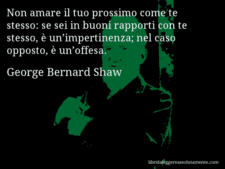 Aforisma di George Bernard Shaw : Non amare il tuo prossimo come te stesso: se sei in buoni rapporti con te stesso, è un’impertinenza; nel caso opposto, è un’offesa.