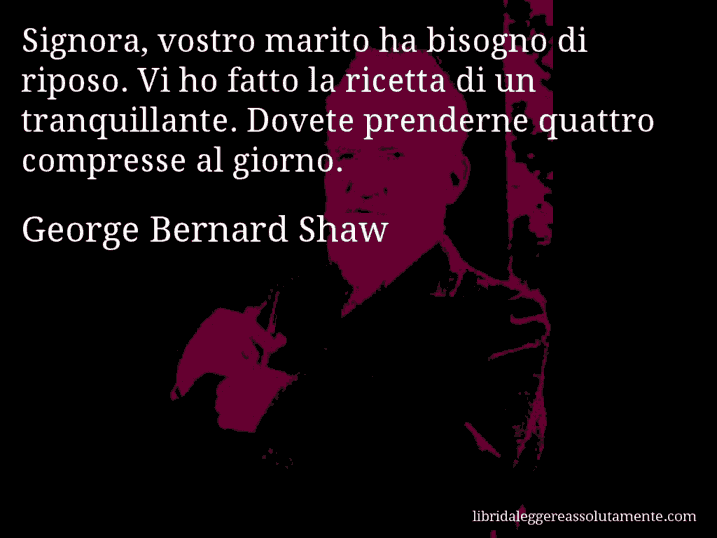 Aforisma di George Bernard Shaw : Signora, vostro marito ha bisogno di riposo. Vi ho fatto la ricetta di un tranquillante. Dovete prenderne quattro compresse al giorno.