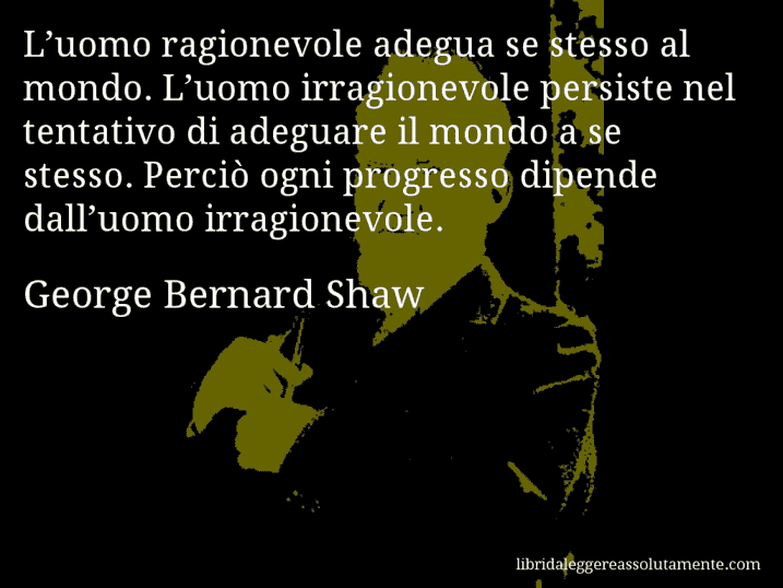 Aforisma di George Bernard Shaw : L’uomo ragionevole adegua se stesso al mondo. L’uomo irragionevole persiste nel tentativo di adeguare il mondo a se stesso. Perciò ogni progresso dipende dall’uomo irragionevole.