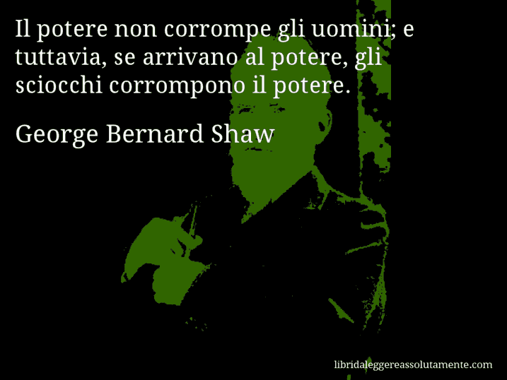 Aforisma di George Bernard Shaw : Il potere non corrompe gli uomini; e tuttavia, se arrivano al potere, gli sciocchi corrompono il potere.