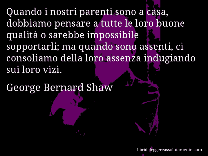 Aforisma di George Bernard Shaw : Quando i nostri parenti sono a casa, dobbiamo pensare a tutte le loro buone qualità o sarebbe impossibile sopportarli; ma quando sono assenti, ci consoliamo della loro assenza indugiando sui loro vizi.