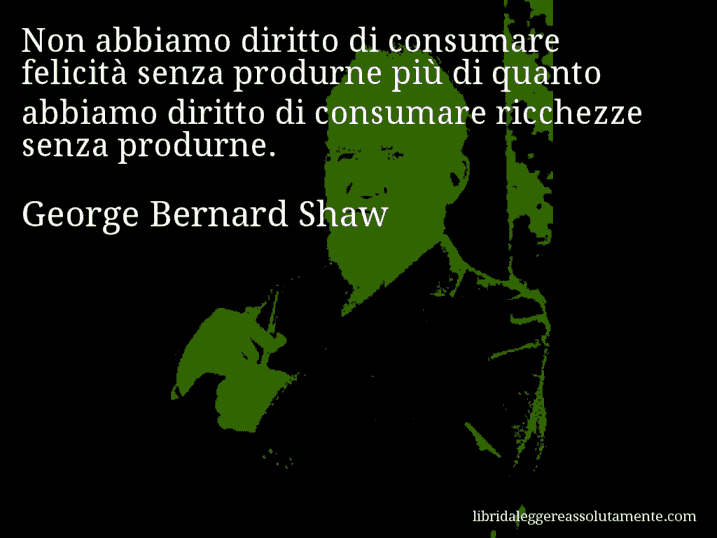 Aforisma di George Bernard Shaw : Non abbiamo diritto di consumare felicità senza produrne più di quanto abbiamo diritto di consumare ricchezze senza produrne.
