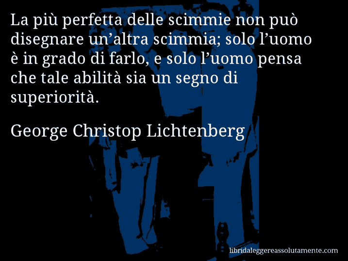 Aforisma di George Christop Lichtenberg : La più perfetta delle scimmie non può disegnare un’altra scimmia; solo l’uomo è in grado di farlo, e solo l’uomo pensa che tale abilità sia un segno di superiorità.