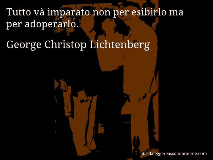 Aforisma di George Christop Lichtenberg : Tutto và imparato non per esibirlo ma per adoperarlo.