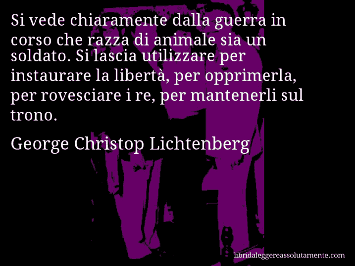 Aforisma di George Christop Lichtenberg : Si vede chiaramente dalla guerra in corso che razza di animale sia un soldato. Si lascia utilizzare per instaurare la libertà, per opprimerla, per rovesciare i re, per mantenerli sul trono.