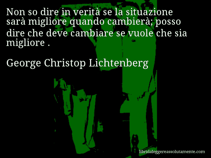 Aforisma di George Christop Lichtenberg : Non so dire in verità se la situazione sarà migliore quando cambierà; posso dire che deve cambiare se vuole che sia migliore .