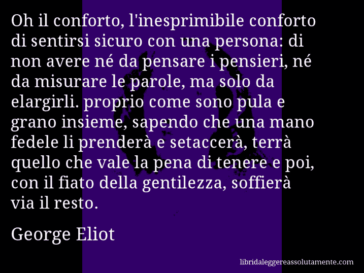 Aforisma di George Eliot : Oh il conforto, l'inesprimibile conforto di sentirsi sicuro con una persona: di non avere né da pensare i pensieri, né da misurare le parole, ma solo da elargirli. proprio come sono pula e grano insieme, sapendo che una mano fedele li prenderà e setaccerà, terrà quello che vale la pena di tenere e poi, con il fiato della gentilezza, soffierà via il resto.