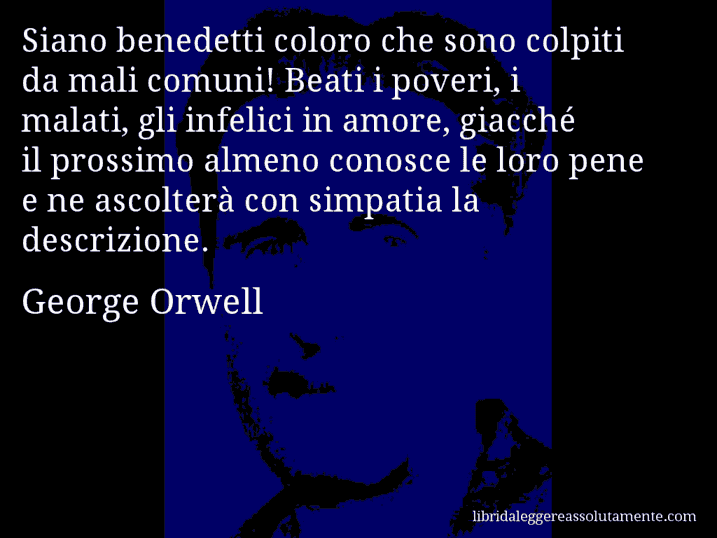 Aforisma di George Orwell : Siano benedetti coloro che sono colpiti da mali comuni! Beati i poveri, i malati, gli infelici in amore, giacché il prossimo almeno conosce le loro pene e ne ascolterà con simpatia la descrizione.