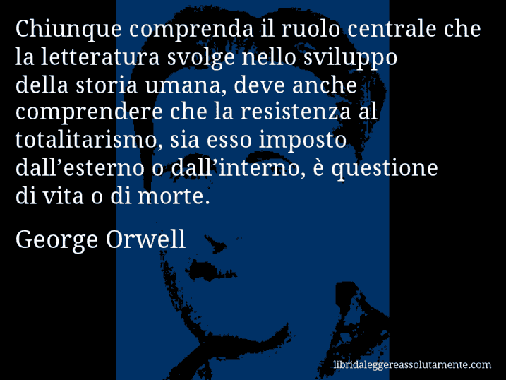 Aforisma di George Orwell : Chiunque comprenda il ruolo centrale che la letteratura svolge nello sviluppo della storia umana, deve anche comprendere che la resistenza al totalitarismo, sia esso imposto dall’esterno o dall’interno, è questione di vita o di morte.