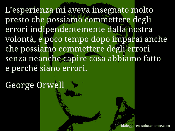 Aforisma di George Orwell : L’esperienza mi aveva insegnato molto presto che possiamo commettere degli errori indipendentemente dalla nostra volontà, e poco tempo dopo imparai anche che possiamo commettere degli errori senza neanche capire cosa abbiamo fatto e perché siano errori.
