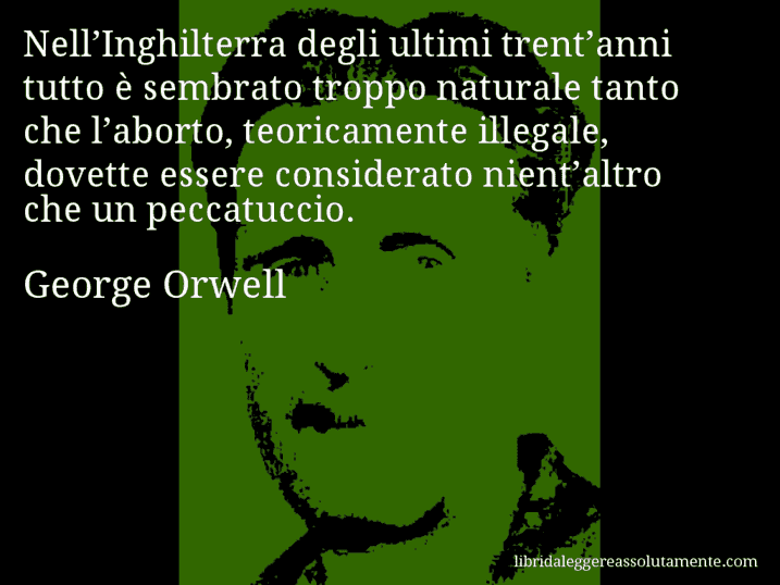 Aforisma di George Orwell : Nell’Inghilterra degli ultimi trent’anni tutto è sembrato troppo naturale tanto che l’aborto, teoricamente illegale, dovette essere considerato nient’altro che un peccatuccio.