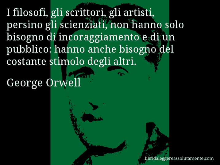 Aforisma di George Orwell : I filosofi, gli scrittori, gli artisti, persino gli scienziati, non hanno solo bisogno di incoraggiamento e di un pubblico: hanno anche bisogno del costante stimolo degli altri.