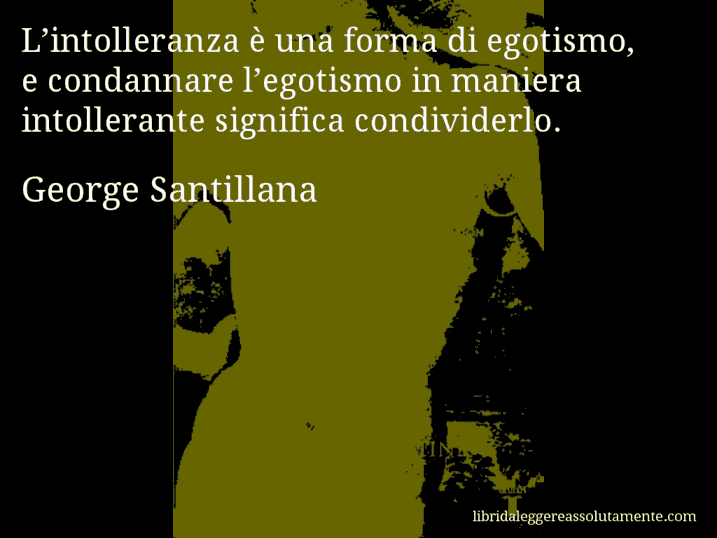 Aforisma di George Santillana : L’intolleranza è una forma di egotismo, e condannare l’egotismo in maniera intollerante significa condividerlo.